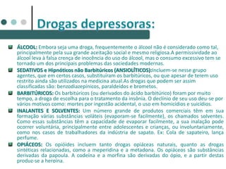 ÁLCOOL: Embora seja uma droga, frequentemente o álcool não é considerado como tal,
principalmente pela sua grande aceitação social e mesmo religiosa.A permissividade ao
álcool leva à falsa crença de inocência do uso do álcool, mas o consumo excessivo tem se
tornado um dos principais problemas das sociedades modernas.
SEDATIVOS e Hipnóticos não Barbitúricos (ANSIOLÍTICOS):Incluem-se nesse grupo
agentes, que em certos casos, substituíram os barbitúricos, ou que apesar de terem uso
restrito ainda são utilizados na medicina atual.As drogas que podem ser assim
classificadas são: benzodiazepínicos, paraldeídos e brometos.
BARBITÚRICOS: Os barbitúricos (ou derivados do ácido barbitúrico) foram por muito
tempo, a droga de escolha para o tratamento da insônia. O declínio de seu uso deu-se por
vários motivos como: mortes por ingestão acidental, o uso em homicídios e suicídios.
INALANTES E SOLVENTES: Um número grande de produtos comerciais têm em sua
formação várias substâncias voláteis (evaporam-se facilmente), os chamados solventes.
Como essas substâncias têm a capacidade de evaporar facilmente, a sua inalação pode
ocorrer voluntária, principalmente entre adolescentes e crianças, ou involuntariamente,
como nos casos de trabalhadores da indústria de sapato. Ex: Cola de sapateiro, lança
perfume.
OPIÁCEOS: Os opióides incluem tanto drogas opiáceas naturais, quanto as drogas
sintéticas relacionadas, como a meperidina e a metadona. Os opiáceos são substâncias
derivadas da papoula. A codeína e a morfina são derivadas do ópio, e a partir destas
produz-se a heroína.
 