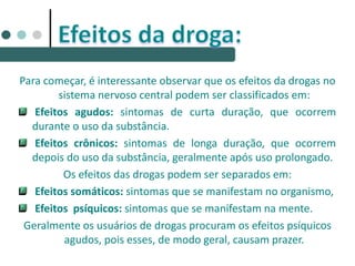 Para começar, é interessante observar que os efeitos da drogas no
sistema nervoso central podem ser classificados em:
Efeitos agudos: sintomas de curta duração, que ocorrem
durante o uso da substância.
Efeitos crônicos: sintomas de longa duração, que ocorrem
depois do uso da substância, geralmente após uso prolongado.
Os efeitos das drogas podem ser separados em:
Efeitos somáticos: sintomas que se manifestam no organismo,
Efeitos psíquicos: sintomas que se manifestam na mente.
Geralmente os usuários de drogas procuram os efeitos psíquicos
agudos, pois esses, de modo geral, causam prazer.
 