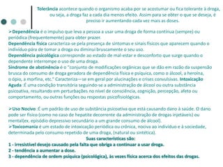 Tolerância acontece quando o organismo acaba por se acostumar ou fica tolerante à droga,
ou seja, a droga faz a cada dia menos efeito. Assim para se obter o que se deseja, é
preciso ir aumentando cada vez mais as doses.
Dependência é o impulso que leva a pessoa a usar uma droga de forma contínua (sempre) ou
periódica (frequentemente) para obter prazer.
Dependência física caracteriza-se pela presença de sintomas e sinais físicos que aparecem quando o
indivíduo pára de tomar a droga ou diminui bruscamente o seu uso.
Dependência psicológica corresponde ao estado de mal-estar e desconforto que surge quando o
dependente interrompe o uso de uma droga.
Síndrome de abstinência é o "conjunto de modificações orgânicas que se dão em razão da suspensão
brusca do consumo de droga geradora de dependência física e psíquica, como o álcool, a heroína,
o ópio, a morfina, etc.“ Caracteriza—se em geral por alucinações e crises convulsivas. Intoxicação
Aguda :É uma condição transitória seguindo-se a administração de álcool ou outra substância
psicoativa, resultando em perturbações no nível de consciência, cognição, percepção, afeto ou
comportamento, ou outras funções ou respostas psicofisiológicas.
Uso Nocivo :É um padrão de uso de substância psicoativa que está causando dano à saúde. O dano
pode ser físico (como no caso de hepatite decorrente da administração de drogas injetáveis) ou
mental(ex. episódio depressivo secundário a um grande consumo de álcool).
Toxicomania é um estado de intoxicação periódica ou crônica, nociva ao indivíduo e à sociedade,
determinada pelo consumo repetido de uma droga, (natural ou sintética).
Suas características são:
1 - irresistível desejo causado pela falta que obriga a continuar a usar droga.
2 - tendência a aumentar a dose.
3 - dependência de ordem psíquica (psicológica), às vezes física acerca dos efeitos das drogas.
 