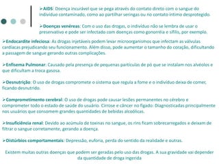 AIDS: Doença incurável que se pega através do contato direto com o sangue do
indivíduo contaminado, como ao partilhar seringas ou no contato íntimo desprotegido.
Doenças venéreas: Com o uso das drogas, o indivíduo não se lembra de usar o
preservativo e pode ser infectado com doenças como gonorréia e sífilis, por exemplo.
Endocardite infeciosa: As drogas injetáveis podem levar microorganismos que infectam as válvulas
cardíacas prejudicando seu funcionamento. Além disso, pode aumentar o tamanho do coração, dificultando
a passagem de sangue gerando outras complicações.
Enfisema Pulmonar: Causado pela presença de pequenas partículas de pó que se instalam nos alvéolos e
que dificultam a troca gasosa.
Desnutrição: O uso de drogas compromete o sistema que regula a fome e o indivíduo deixa de comer,
ficando desnutrido.
Comprometimento cerebral: O uso de drogas pode causar lesões permanentes no cérebro e
comprometer todo o estado de saúde do usuário. Cirrose e câncer no fígado: Diagnosticadas principalmente
nos usuários que consomem grandes quantidades de bebidas alcoólicas.
Insuficiência renal: Devido ao acúmulo de toxinas no sangue, os rins ficam sobrecarregados e deixam de
filtrar o sangue corretamente, gerando a doença.
Distúrbios comportamentais: Depressão, euforia, perda do sentido da realidade e outras.
Existem muitas outras doenças que podem ser geradas pelo uso das drogas. A sua gravidade vai depender
da quantidade de droga ingerida
 