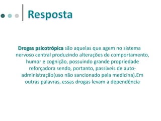 Drogas psicotrópica são aquelas que agem no sistema
nervoso central produzindo alterações de comportamento,
humor e cognição, possuindo grande propriedade
reforçadora sendo, portanto, passiveis de auto-
administração(uso não sancionado pela medicina).Em
outras palavras, essas drogas levam a dependência
 