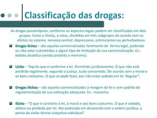 As drogas psicotrópicas, conforme os aspectos legais podem ser classificadas em dois
grupos: lícitas e ilícitas, e estas, divididas em três subgrupos de acordo com os
efeitos no sistema nervoso central: depressoras, estimulantes ou perturbadoras.
Drogas lícitas – são aquelas comercializadas livremente de forma legal, podendo
ou não estar submetidas a algum tipo de limitação de sua comercialização. Ex.:
bebida alcoólica (venda proibida a menores).
Lícito – “Aquilo que é conforme a lei. Permitido juridicamente. O que não está
proibido legalmente, segundo a justiça. Justo consentido. De acordo com a moral e
os bons costumes. O que se pode fazer, por não estar vedado em lei. Regular”.
Drogas ilícitas – são aquelas comercializadas à margem da lei e sem padrão de
regulamentação de sua utilização adequada. Ex.: maconha.
Ilícito – “O que é contrário à lei, à moral e aos bons costumes. O que é vedado,
defeso ou proibido por lei. Ato praticado em desacordo com a ordem jurídica, a
ponto de violar direito subjetivo individual”.
 