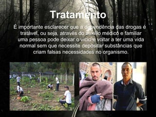 Tratamento
É importante esclarecer que a dependência das drogas é
tratável, ou seja, através do auxílio médico e familiar uma
pessoa pode deixar o vício e voltar a ter uma vida normal
sem que necessite depositar substâncias que criam falsas
necessidades no organismo.
 