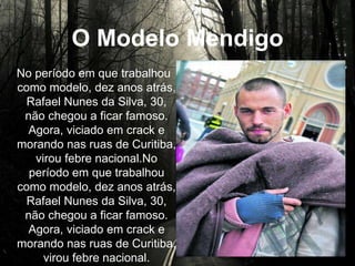 O Modelo Mendigo
No período em que trabalhou
como modelo, dez anos atrás,
Rafael Nunes da Silva, 30, não
chegou a ficar famoso. Agora,
viciado em crack e morando nas
ruas de Curitiba, virou febre
nacional.No período em que
trabalhou como modelo, dez
anos atrás, Rafael Nunes da
Silva, 30, não chegou a ficar
famoso. Agora, viciado em crack
e morando nas ruas de Curitiba,
virou febre nacional.
 