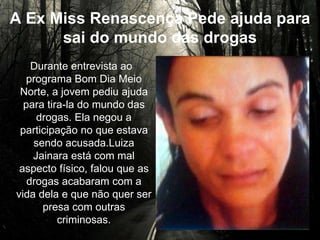 A Ex Miss Renascença Pede ajuda para
sai do mundo das drogas
Durante entrevista ao
programa Bom Dia Meio Norte,
a jovem pediu ajuda para tira-
la do mundo das drogas. Ela
negou a participação no que
estava sendo acusada.Luiza
Jainara está com mal aspecto
físico, falou que as drogas
acabaram com a vida dela e
que não quer ser presa com
outras criminosas.
 