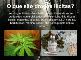 O que são drogas ilícitas?
As drogas ilícitas são substâncias proibidas de serem
produzidas, comercializadas e consumidas. São drogas
ilícitas: maconha, cocaína, crack, ecstasy, LSD, heroína,
barbitúricos, morfina, skank, chá de cogumelo dentre
outras.
 