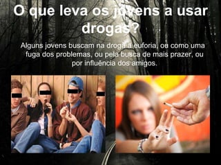 O que leva os jovens a usar
drogas?
Alguns jovens buscam na droga a euforia, ou como uma
fuga dos problemas, ou pela busca de mais prazer, ou por
influência dos amigos.
 