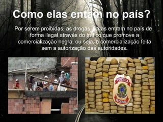 Como elas entram no país?
Por serem proibidas, as drogas ilícitas entram no país de
forma ilegal através do tráfico que promove a
comercialização negra, ou seja, a comercialização feita
sem a autorização das autoridades.
 
