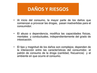 DAÑOS Y RIESGOS
• Al inicio del consumo, la mayor parte de los daños que
comienzan a provocar las drogas, pasan inadvertidas para el
consumidor.
• El abuso o dependencia, modifica las capacidades físicas,
mentales y conductuales, independientemente del grado de
intoxicación.
• El tipo y magnitud de los daños son complejos; dependen de
la interacción entre las características del consumidor, el
patrón de consumo de la droga (cantidad, frecuencia) y el
ambiente en que ocurre el consumo.
 
