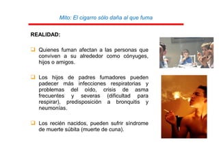 Mito: El cigarro sólo daña al que fuma
REALIDAD:
 Quienes fuman afectan a las personas que
conviven a su alrededor como cónyuges,
hijos o amigos.
 Los hijos de padres fumadores pueden
padecer más infecciones respiratorias y
problemas del oído, crisis de asma
frecuentes y severas (dificultad para
respirar), predisposición a bronquitis y
neumonías.
 Los recién nacidos, pueden sufrir síndrome
de muerte súbita (muerte de cuna).
 