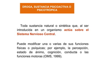DROGA, SUSTANCIA PSICOACTIVA O
PSICOTRÓPICA
Toda sustancia natural o sintética que, al ser
introducida en un organismo actúa sobre el
Sistema Nervioso Central.
Puede modificar una o varias de sus funciones
físicas o psíquicas; por ejemplo, la percepción,
estado de ánimo, cognición, conducta o las
funciones motoras (OMS, 1999).
 