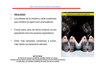 Mito: Fumar de vez en cuando, no es adicción
• REALIDAD:
• Los efectos de la nicotina y otras sustancias
que contiene el cigarro son acumulativos.
• Fumar poco, pero de forma continua es tan
perjudicial como los excesos esporádicos.
• Entre más temprano comiences a fumar,
más rápido se presenta la adicción
METÁFORAS:
Si fumas de manera ocasional, también dañas tu cuerpo
Aunque sea de vez en cuando, las sustancias tóxicas son las mismas siempre
La adicción a la nicotina comienza al fumar de vez en cuando
 