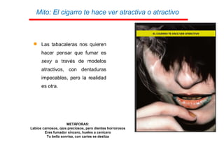  Las tabacaleras nos quieren
hacer pensar que fumar es
sexy a través de modelos
atractivos, con dentaduras
impecables, pero la realidad
es otra.
METÁFORAS:
Labios carnosos, ojos preciosos, pero dientes horrorosos
Eres fumador sincero, hueles a cenicero
Tu bella sonrisa, con caries se desliza
Mito: El cigarro te hace ver atractiva o atractivo
 