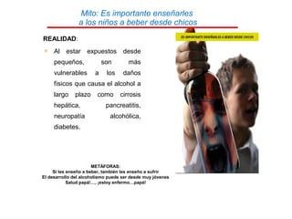 REALIDAD:
 Al estar expuestos desde
pequeños, son más
vulnerables a los daños
físicos que causa el alcohol a
largo plazo como cirrosis
hepática, pancreatitis,
neuropatía alcohólica,
diabetes.
METÁFORAS:
Si les enseño a beber, también les enseño a sufrir
El desarrollo del alcoholismo puede ser desde muy jóvenes
Salud papá!…, ¡estoy enfermo…papá!
Mito: Es importante enseñarles
a los niños a beber desde chicos
 