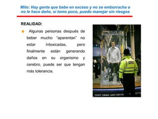 REALIDAD:
☻ Algunas personas después de
beber mucho “aparentan” no
estar intoxicadas, pero
finalmente están generando
daños en su organismo y
cerebro, puede ser que tengan
más tolerancia.
Mito: Hay gente que bebe en exceso y no se emborracha o
no le hace daño, si tomo poco, puedo manejar sin riesgos
 