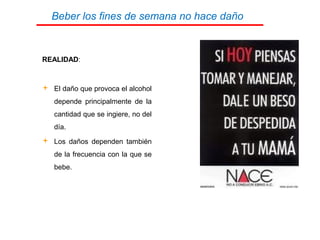 Beber los fines de semana no hace daño
REALIDAD:
 El daño que provoca el alcohol
depende principalmente de la
cantidad que se ingiere, no del
día.
 Los daños dependen también
de la frecuencia con la que se
bebe.
 
