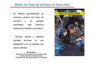 Beber los fines de semana no hace daño
 En México generalmente se
consume alcohol los fines de
semana y en grandes
cantidades, esto ocasiona
deterioros al hígado y al cerebro.
 Muchos viernes y sábados
sociales terminan en una
delegación o en un hospital o en
actos violentos.
METÁFORAS:
Que sea un fin de semana, no el fin de tu vida
Joven precavido no toma por dos
Si nadas el fin, que sea en agua, no en alcohol
 