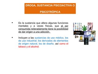 DROGA, SUSTANCIA PSICOACTIVA O
PSICOTRÓPICA
 Es la sustancia que altera algunas funciones
mentales y a veces físicas, que al ser
consumida reiteradamente tiene la posibilidad
de dar origen a una adicción.
 Incluyen a las sustancias de uso médico, los
de uso industrial, los derivados de elementos
de origen natural, los de diseño, así como el
tabaco y el alcohol.
 