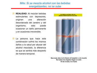 Mito: Si se mezcla alcohol con las bebidas
energetizantes, no se sube
 REALIDAD: Al mezclar bebidas
estimulantes con depresores,
originan una alteración
desordenada del cerebro y del
organismo, esto puede
ocasionar un daño permanente
y en ocasiones irreversible.
 La persona que hace esta
combinación sufrirá los mismos
daños a la salud por abusar del
alcohol mezclado, la diferencia
es que se sentirá más despierto
de manera temporal.
METÁFORAS:
Que esas alas no te lleven al hospital o a la muerte
No todos los ángeles llegan al cielo
Si las cruzas, te cruzas
 
