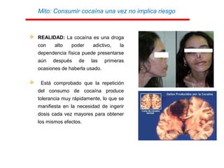 Mito: Consumir cocaína una vez no implica riesgo
 REALIDAD: La cocaína es una droga
con alto poder adictivo, la
dependencia física puede presentarse
aún después de las primeras
ocasiones de haberla usado.
 Está comprobado que la repetición
del consumo de cocaína produce
tolerancia muy rápidamente, lo que se
manifiesta en la necesidad de ingerir
dosis cada vez mayores para obtener
los mismos efectos.
 