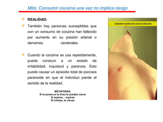 Mito: Consumir cocaína una vez no implica riesgo
 REALIDAD:
 También hay personas susceptibles que
con un consumo de cocaína han fallecido
por aumento en su presión arterial o
derrames cerebrales.
 Cuando la cocaína se usa repetidamente,
puede conducir a un estado de
irritabilidad, inquietud y paranoia. Esto
puede causar un episodio total de psicosis
paranoide en que el individuo pierde el
sentido de la realidad.
METÁFORAS:
Si te pones en la línea te puedes clavar
Si aspiras… expiras
Si inhalas, te clavas
 