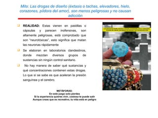 Mito: Las drogas de diseño (éxtasis o tachas, elevadores, hielo,
corazones, píldora del amor), son menos peligrosas y no causan
adicción
 REALIDAD: Estas vienen en pastillas o
cápsulas y parecen inofensivas, son
altamente peligrosas, está comprobado que
son “neurotóxicas”, esto significa que matan
las neuronas rápidamente
 Se elaboran en laboratorios clandestinos,
donde mezclan diversos grupos de
sustancias sin ningún control sanitario.
 No hay manera de saber qué sustancias y
qué concentraciones contienen estas drogas.
Lo que sí se sabe es que aceleran la presión
sanguínea y el cerebro.
METÁFORAS:
En este juego solo pierdes
Si la experiencia quieres vivir, costosa te puede salir
Aunque creas que es recreativo, tu vida está en peligro
 