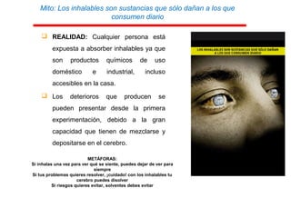 Mito: Los inhalables son sustancias que sólo dañan a los que
consumen diario
 REALIDAD: Cualquier persona está
expuesta a absorber inhalables ya que
son productos químicos de uso
doméstico e industrial, incluso
accesibles en la casa.
 Los deterioros que producen se
pueden presentar desde la primera
experimentación, debido a la gran
capacidad que tienen de mezclarse y
depositarse en el cerebro.
METÁFORAS:
Si inhalas una vez para ver qué se siente, puedes dejar de ver para
siempre
Si tus problemas quieres resolver, ¡cuidado! con los inhalables tu
cerebro puedes disolver
Si riesgos quieres evitar, solventes debes evitar
 
