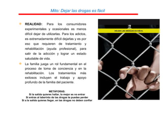 Mito: Dejar las drogas es fácil
 REALIDAD: Para los consumidores
experimentales y ocasionales es menos
difícil dejar de utilizarlas. Para los adictos,
es extremadamente difícil dejarlas y es por
eso que requieren de tratamiento y
rehabilitación (ayuda profesional), para
salir de la adicción y lograr un estado
saludable de vida.
 La familia juega un rol fundamental en el
proceso de toma de conciencia y en la
rehabilitación. Los tratamientos más
exitosos incluyen el trabajo y apoyo
profundo de la familia del paciente.
METÁFORAS:
Si la salida quieres hallar, lo mejor es no entrar
Si entras al laberinto de las drogas te puedes perder
Si a la salida quieres llegar, en las drogas no deben confiar
 