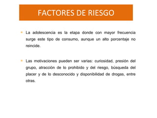 FACTORES DE RIESGO
 La adolescencia es la etapa donde con mayor frecuencia
surge este tipo de consumo, aunque un alto porcentaje no
reincide.
 Las motivaciones pueden ser varias: curiosidad, presión del
grupo, atracción de lo prohibido y del riesgo, búsqueda del
placer y de lo desconocido y disponibilidad de drogas, entre
otras.
 