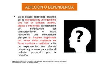 ADICCIÓN O DEPENDENCIA
 Es el estado psicofísico causado
por la interacción de un organismo
vivo con un fármaco, alcohol,
tabaco u otra droga, caracterizado
por modificación del
comportamiento y otras
reacciones que comprenden
siempre un impulso irreprimible
por tomar dicha sustancia en
forma continua o periódica, a fin
de experimentar sus efectos
psíquicos y a veces para evitar el
malestar producido por la
privación.
Fuente: MODIFICACION A LA NORMA OFICIAL MEXICANA NOM-028-SSA2-1999, PARA LA PREVENCION,
TRATAMIENTO Y CONTROL DE LAS ADICCIONES,
 