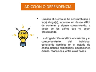 ADICCIÓN O DEPENDENCIA
 Cuando el cuerpo se ha acostumbrado a
la(s) droga(s), aparece un deseo difícil
de contener y siguen consumiendo, a
pesar de los daños que ya están
presentando.
 La drogadicción modifica el carácter y el
comportamiento del individuo,
generando cambios en el estado de
ánimo, hábitos alimenticios, ocupaciones
diarias, reacciones, entre otras cosas.
 