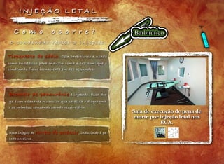Sala de execução de pena de
morte por injeção letal nos
EUA.
C o m o o c o r r e ?
Tiopentato de sódio. Este barbitúrico é usado
como anestésico para induzir coma e faz com que o
condenado fique iconsciente em dez segundos.
Brometo de pancurônio é injetado. Essa dro-
ga é um relaxante muscular que paralisa o diafragma
e os pulmões, causando parada respiratória.
Uma injeção de cloreto de potássio, induzindo à pa-
rada cardíaca.
I N J E Ç Ã O L E T A L
O c o n d e n a d o r e c e b e 3 i n j e ç õ e s :
 