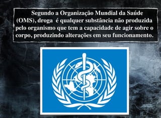 Segundo a Organização Mundial da Saúde
(OMS), droga é qualquer substância não produzida
pelo organismo que tem a capacidade de agir sobre o
corpo, produzindo alterações em seu funcionamento.
 