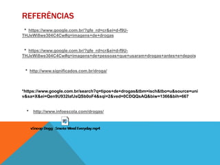 REFERÊNCIAS 
* https://www.google.com.br/?gfe_rd=cr&ei=d-f9U-THJeWi8we304C4Cw# 
q=imagens+de+drogas 
* https://www.google.com.br/?gfe_rd=cr&ei=d-f9U-THJeWi8we304C4Cw# 
q=imagens+de+pessoas+que+usaram+drogas+antes+e+depois 
* http://www.significados.com.br/droga/ 
*https://www.google.com.br/search?q=tipos+de+drogas&tbm=isch&tbo=u&source=uni 
v&sa=X&ei=Qen9U932IafJsQSb0oF4&sqi=2&ved=0CDQQsAQ&biw=1366&bih=667 
* http://www.infoescola.com/drogas/ 
