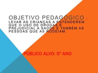 OBJETIVO PEDAGÓGICO : 
LEVAR AS CRIANÇA S A ENTENDEREM 
QUE O USO DE DROGAS É 
PREJUDICIAL A SAÚDE E TAMBÉM AS 
PESSOAS QUE AS RODEIAM. 
PÚBLICO ALVO: 5º ANO 
 