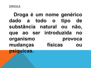 DROGA 
Droga é um nome genérico 
dado a todo o tipo de 
substância natural ou não, 
que ao ser introduzida no 
organismo provoca 
mudanças físicas ou 
psíquicas. 
 