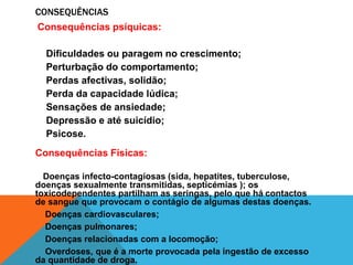 CONSEQUÊNCIAS 
Consequências psíquicas: 
Dificuldades ou paragem no crescimento; 
Perturbação do comportamento; 
Perdas afectivas, solidão; 
Perda da capacidade lúdica; 
Sensações de ansiedade; 
Depressão e até suicídio; 
Psicose. 
Consequências Físicas: 
Doenças infecto-contagiosas (sida, hepatites, tuberculose, 
doenças sexualmente transmitidas, septicémias ); os 
toxicodependentes partilham as seringas, pelo que há contactos 
de sangue que provocam o contágio de algumas destas doenças. 
Doenças cardiovasculares; 
Doenças pulmonares; 
Doenças relacionadas com a locomoção; 
Overdoses, que é a morte provocada pela ingestão de excesso 
da quantidade de droga. 
 