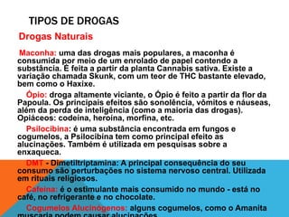 TIPOS DE DROGAS 
Drogas Naturais 
Maconha: uma das drogas mais populares, a maconha é 
consumida por meio de um enrolado de papel contendo a 
substância. É feita a partir da planta Cannabis sativa. Existe a 
variação chamada Skunk, com um teor de THC bastante elevado, 
bem como o Haxixe. 
Ópio: droga altamente viciante, o Ópio é feito a partir da flor da 
Papoula. Os principais efeitos são sonolência, vômitos e náuseas, 
além da perda de inteligência (como a maioria das drogas). 
Opiáceos: codeína, heroína, morfina, etc. 
Psilocibina: é uma substância encontrada em fungos e 
cogumelos, a Psilocibina tem como principal efeito as 
alucinações. Também é utilizada em pesquisas sobre a 
enxaqueca. 
DMT - Dimetiltriptamina: A principal consequência do seu 
consumo são perturbações no sistema nervoso central. Utilizada 
em rituais religiosos. 
Cafeína: é o estimulante mais consumido no mundo - está no 
café, no refrigerante e no chocolate. 
Cogumelos Alucinógenos: alguns cogumelos, como o Amanita 
muscaria podem causar alucinações. 
 