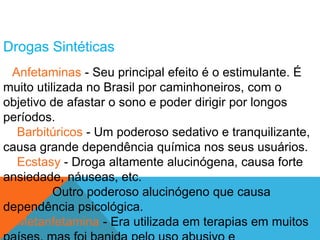 Drogas Sintéticas 
Anfetaminas - Seu principal efeito é o estimulante. É 
muito utilizada no Brasil por caminhoneiros, com o 
objetivo de afastar o sono e poder dirigir por longos 
períodos. 
Barbitúricos - Um poderoso sedativo e tranquilizante, 
causa grande dependência química nos seus usuários. 
Ecstasy - Droga altamente alucinógena, causa forte 
ansiedade, náuseas, etc. 
LSD - Outro poderoso alucinógeno que causa 
dependência psicológica. 
Metanfetamina - Era utilizada em terapias em muitos 
países, mas foi banida pelo uso abusivo e 
 