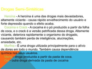 Drogas Semi-Sintéticas 
Heroína - A heroína é uma das drogas mais devastadores, 
altamente viciante - causa rápido envelhecimento do usuário e 
forte depressão quando o efeito acaba. 
Cocaína e Crack - A cocaína é o pó produzido a partir da folha 
de coca, e o crack é a versão petrificada dessa droga. Altamente 
viciante, deteriora rapidamente o organismo do drogado, 
causando também perda de inteligência, alucinações, 
ansiedade, etc. 
Morfina - É uma droga utilizada principalmente para o alívio 
de dores em todo o mundo. Também causa dependência 
química nos seus usuários. 
Merla - droga produzida a partir da pasta de coca. 
Oxi - outra droga derivada da pasta de cocaína 
 