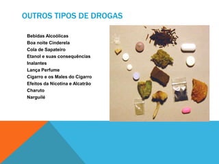 OUTROS TIPOS DE DROGAS 
Bebidas Alcoólicas 
Boa noite Cinderela 
Cola de Sapateiro 
Etanol e suas consequências 
Inalantes 
Lança Perfume 
Cigarro e os Males do Cigarro 
Efeitos da Nicotina e Alcatrão 
Charuto 
Narguilé 
 