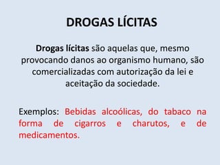 DROGAS LÍCITAS 
Drogas lícitas são aquelas que, mesmo 
provocando danos ao organismo humano, são 
comercializadas com autorização da lei e 
aceitação da sociedade. 
Exemplos: Bebidas alcoólicas, do tabaco na 
forma de cigarros e charutos, e de 
medicamentos. 
 