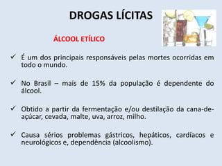 DROGAS LÍCITAS 
ÁLCOOL ETÍLICO 
 É um dos principais responsáveis pelas mortes ocorridas em 
todo o mundo. 
 No Brasil – mais de 15% da população é dependente do 
álcool. 
 Obtido a partir da fermentação e/ou destilação da cana-de-açúcar, 
cevada, malte, uva, arroz, milho. 
 Causa sérios problemas gástricos, hepáticos, cardíacos e 
neurológicos e, dependência (alcoolismo). 
 