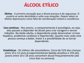 ÁLCOOL ETÍLICO 
Efeitos - A primeira sensação que o álcool provoca é de segurança. O 
usuário se sente desinibido e solta suas emoções. Depois vêem os 
efeitos depressores como falta de coordenação motora e sonolência. 
Uso contínuo - Nos jovens, o comportamento é psicológico, ou seja, 
eles passam a depender do álcool para criar coragem e vencer 
inibições. Na idade adulta, o dependente pode desenvolver cirrose 
hepática, problemas cardíacos e hipertensão. Quanto mais cedo uma 
pessoa começa a beber, maior é a possibilidade de se tornar 
dependente. 
Estatísticas - Os índices são assustadores. Cerca de 51% das crianças 
entre 10 e 12 anos já experimentaram bebida alcoólica e 15% dos 
jovens entre 10 e 18 anos consomem álcool frequentemente (até 
cinco dias na semana). 
 