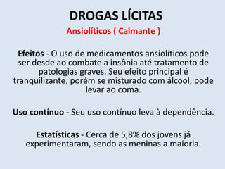 DROGAS LÍCITAS 
Ansiolíticos ( Calmante ) 
Efeitos - O uso de medicamentos ansiolíticos pode 
ser desde ao combate a insônia até tratamento de 
patologias graves. Seu efeito principal é 
tranquilizante, porém se misturado com álcool, pode 
levar ao coma. 
Uso contínuo - Seu uso contínuo leva à dependência. 
Estatísticas - Cerca de 5,8% dos jovens já 
experimentaram, sendo as meninas a maioria. 
 
