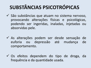 SUBSTÂNCIAS PSICOTRÓPICAS 
 São substâncias que atuam no sistema nervoso, 
provocando alterações físicas e psicológicas, 
podendo ser ingeridas, inaladas, injetadas ou 
absorvidas pele. 
 As alterações podem ser desde sensação de 
euforia ou depressão até mudança de 
comportamento. 
 Os efeitos dependem do tipo de droga, da 
frequência e da quantidade usada. 
 