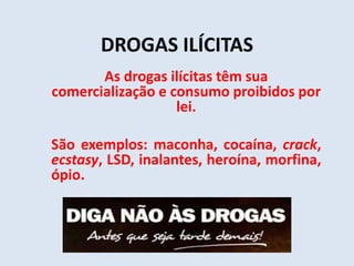 DROGAS ILÍCITAS 
As drogas ilícitas têm sua 
comercialização e consumo proibidos por 
lei. 
São exemplos: maconha, cocaína, crack, 
ecstasy, LSD, inalantes, heroína, morfina, 
ópio. 
 