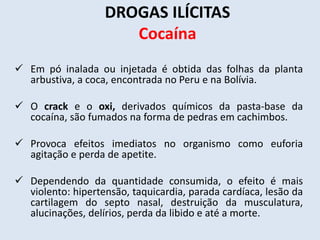 DROGAS ILÍCITAS 
Cocaína 
 Em pó inalada ou injetada é obtida das folhas da planta 
arbustiva, a coca, encontrada no Peru e na Bolívia. 
 O crack e o oxi, derivados químicos da pasta-base da 
cocaína, são fumados na forma de pedras em cachimbos. 
 Provoca efeitos imediatos no organismo como euforia 
agitação e perda de apetite. 
 Dependendo da quantidade consumida, o efeito é mais 
violento: hipertensão, taquicardia, parada cardíaca, lesão da 
cartilagem do septo nasal, destruição da musculatura, 
alucinações, delírios, perda da libido e até a morte. 
 