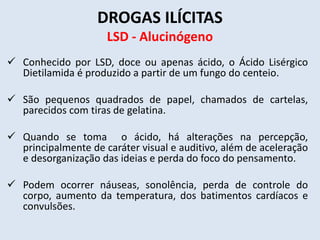 DROGAS ILÍCITAS 
LSD - Alucinógeno 
 Conhecido por LSD, doce ou apenas ácido, o Ácido Lisérgico 
Dietilamida é produzido a partir de um fungo do centeio. 
 São pequenos quadrados de papel, chamados de cartelas, 
parecidos com tiras de gelatina. 
 Quando se toma o ácido, há alterações na percepção, 
principalmente de caráter visual e auditivo, além de aceleração 
e desorganização das ideias e perda do foco do pensamento. 
 Podem ocorrer náuseas, sonolência, perda de controle do 
corpo, aumento da temperatura, dos batimentos cardíacos e 
convulsões. 
 