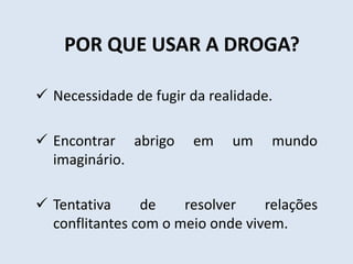 POR QUE USAR A DROGA? 
 Necessidade de fugir da realidade. 
 Encontrar abrigo em um mundo 
imaginário. 
 Tentativa de resolver relações 
conflitantes com o meio onde vivem. 
 